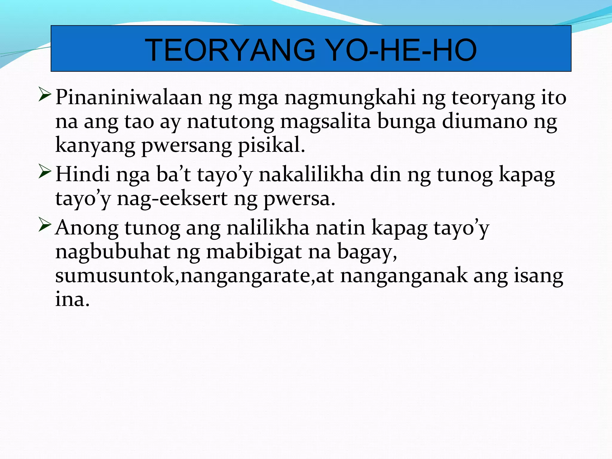 Pinaniniwalaan ng mga nagmungkahi ng teoryang ito
na ang tao ay natutong magsalita bunga diumano ng
kanyang pwersang pisikal.
Hindi nga ba’t tayo’y nakalilikha din ng tunog kapag
tayo’y nag-eeksert ng pwersa.
Anong tunog ang nalilikha natin kapag tayo’y
nagbubuhat ng mabibigat na bagay,
sumusuntok,nangangarate,at nanganganak ang isang
ina.
TEORYANG YO-HE-HO
 