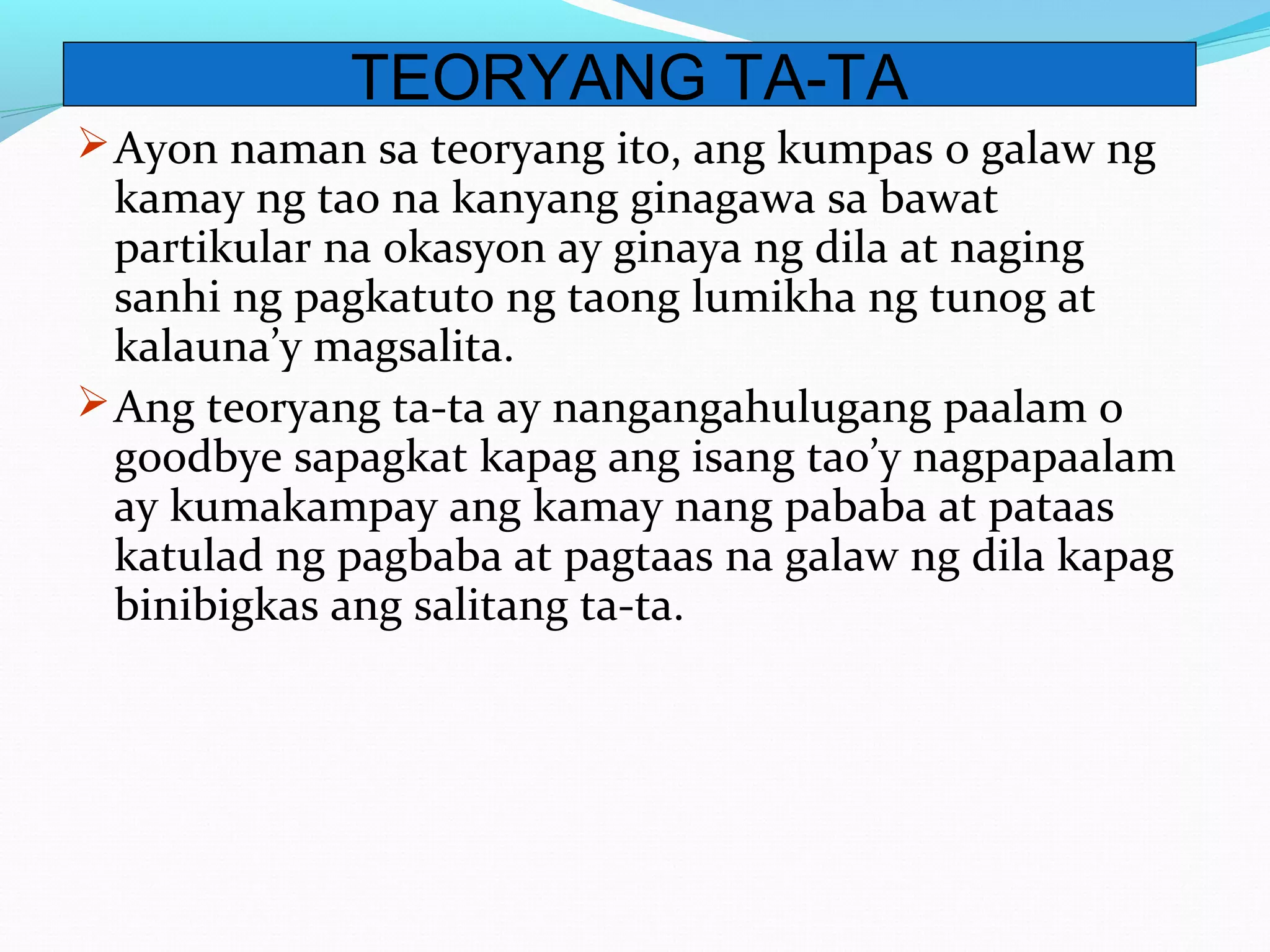 Ayon naman sa teoryang ito, ang kumpas o galaw ng
kamay ng tao na kanyang ginagawa sa bawat
partikular na okasyon ay ginaya ng dila at naging
sanhi ng pagkatuto ng taong lumikha ng tunog at
kalauna’y magsalita.
Ang teoryang ta-ta ay nangangahulugang paalam o
goodbye sapagkat kapag ang isang tao’y nagpapaalam
ay kumakampay ang kamay nang pababa at pataas
katulad ng pagbaba at pagtaas na galaw ng dila kapag
binibigkas ang salitang ta-ta.
TEORYANG TA-TA
 