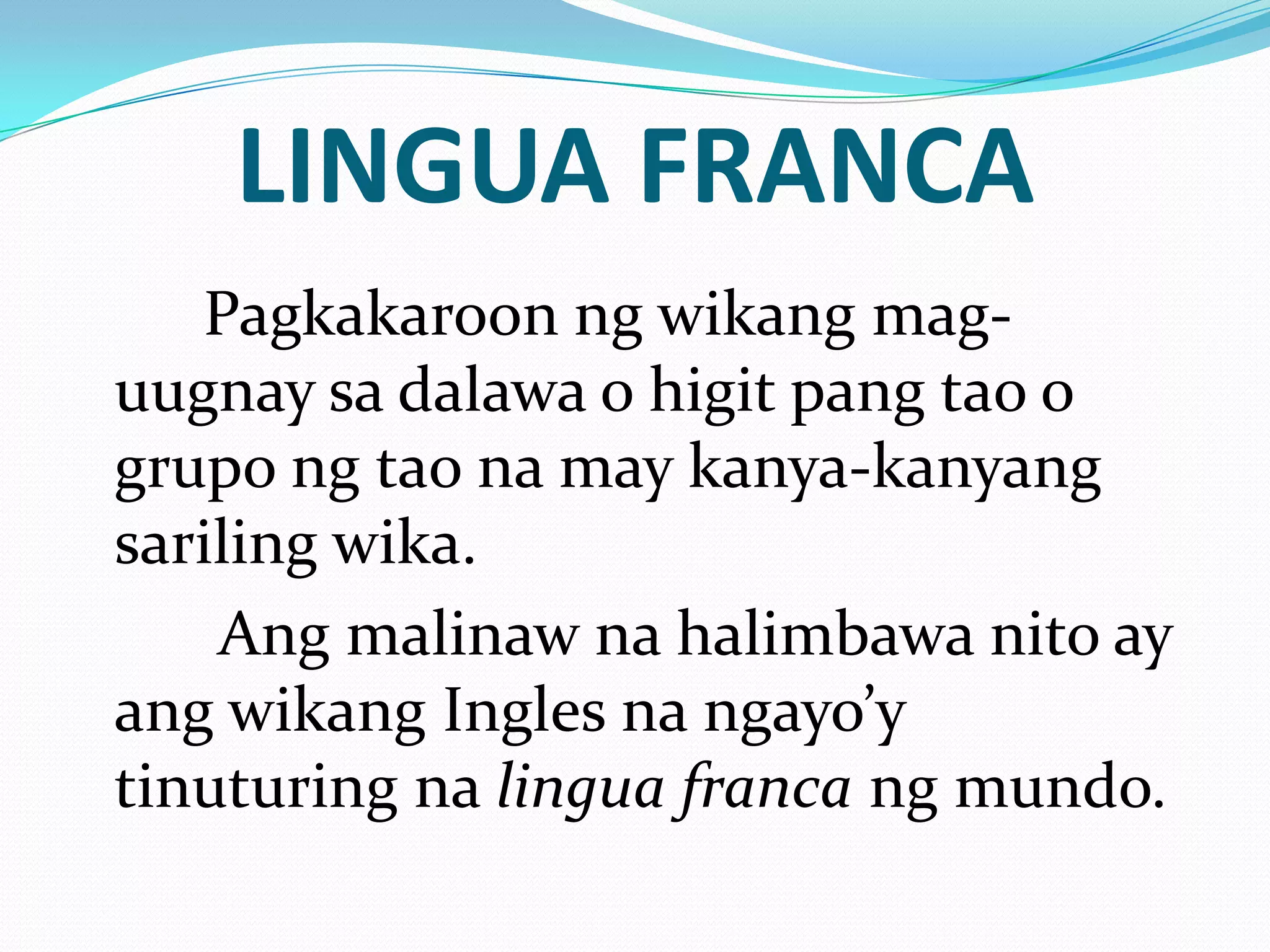 LINGUA FRANCA
   Pagkakaroon ng wikang mag-
uugnay sa dalawa o higit pang tao o
grupo ng tao na may kanya-kanyang
sariling wika.
    Ang malinaw na halimbawa nito ay
ang wikang Ingles na ngayo’y
tinuturing na lingua franca ng mundo.
 