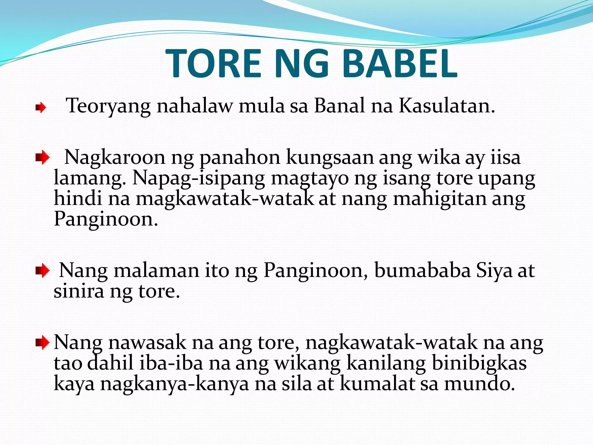 TORE NG BABEL
 Teoryang nahalaw mula sa Banal na Kasulatan.

 Nagkaroon ng panahon kungsaan ang wika ay iisa
lamang. Napag-isipang magtayo ng isang tore upang
hindi na magkawatak-watak at nang mahigitan ang
Panginoon.

 Nang malaman ito ng Panginoon, bumababa Siya at
sinira ng tore.

Nang nawasak na ang tore, nagkawatak-watak na ang
tao dahil iba-iba na ang wikang kanilang binibigkas
kaya nagkanya-kanya na sila at kumalat sa mundo.
 