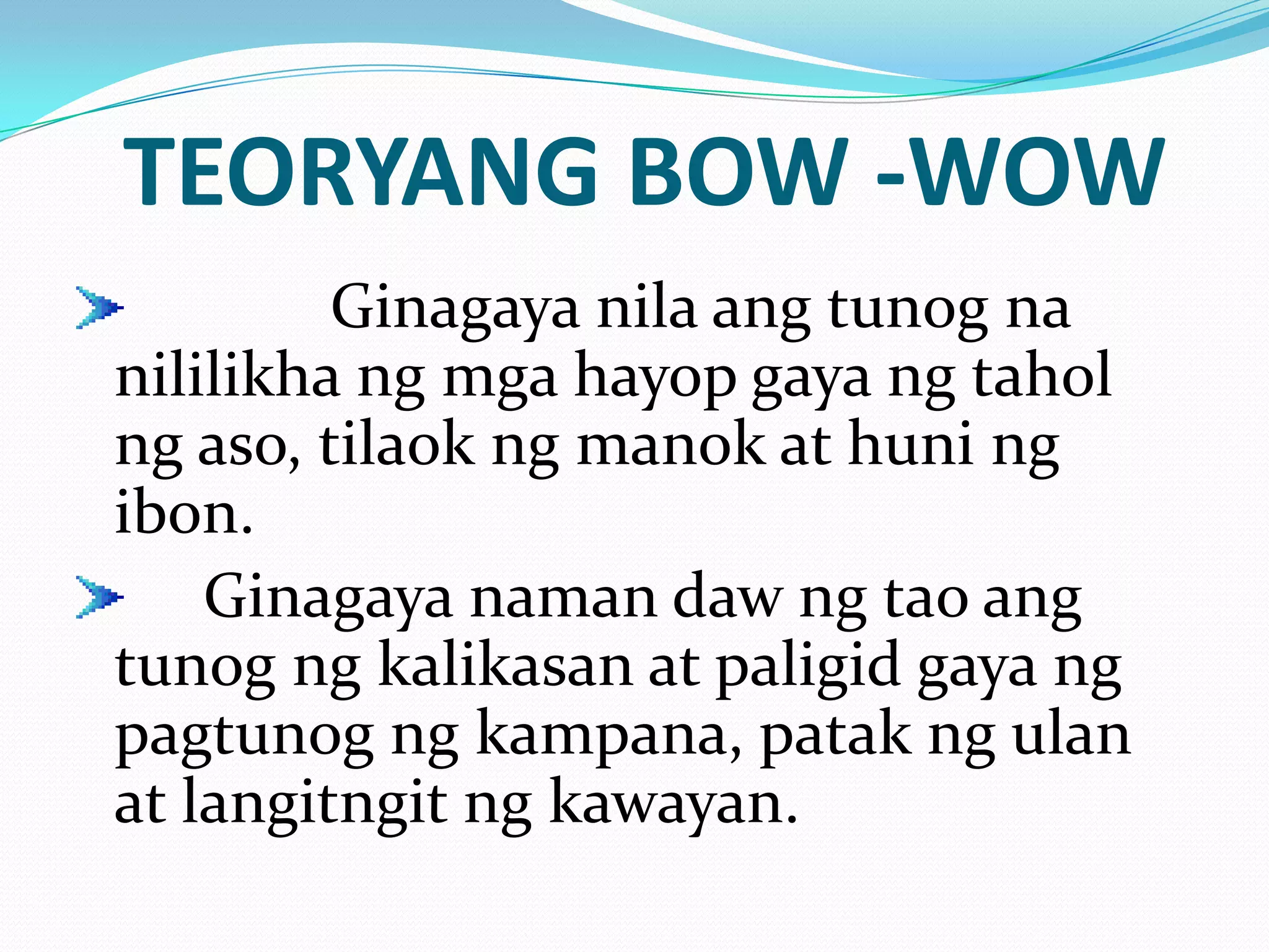 TEORYANG BOW -WOW
         Ginagaya nila ang tunog na
nililikha ng mga hayop gaya ng tahol
ng aso, tilaok ng manok at huni ng
ibon.
    Ginagaya naman daw ng tao ang
tunog ng kalikasan at paligid gaya ng
pagtunog ng kampana, patak ng ulan
at langitngit ng kawayan.
 