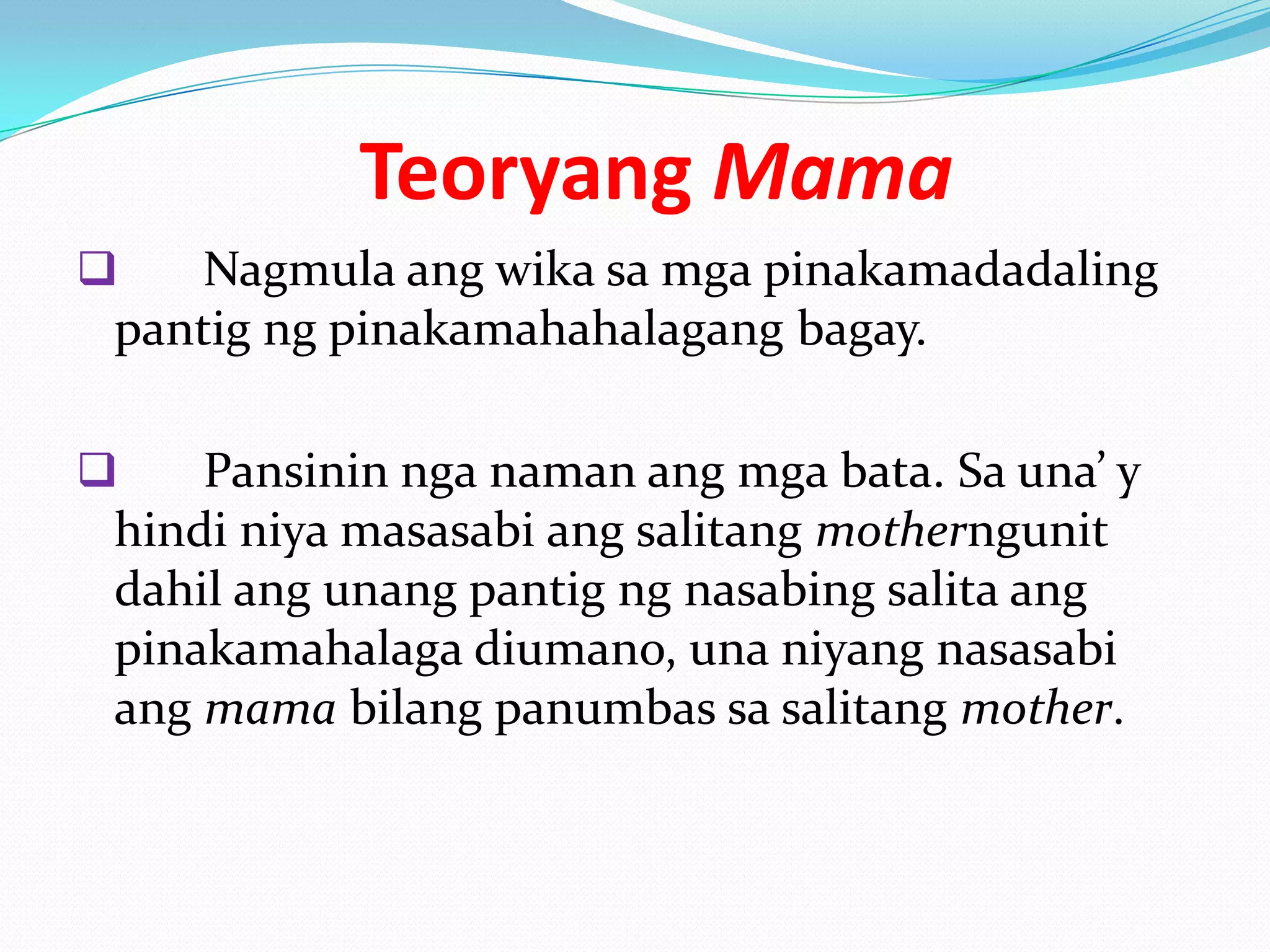 Teoryang Mama
   Nagmula ang wika sa mga pinakamadadaling
pantig ng pinakamahahalagang bagay.

   Pansinin nga naman ang mga bata. Sa una’ y
hindi niya masasabi ang salitang motherngunit
dahil ang unang pantig ng nasabing salita ang
pinakamahalaga diumano, una niyang nasasabi
ang mama bilang panumbas sa salitang mother.
 