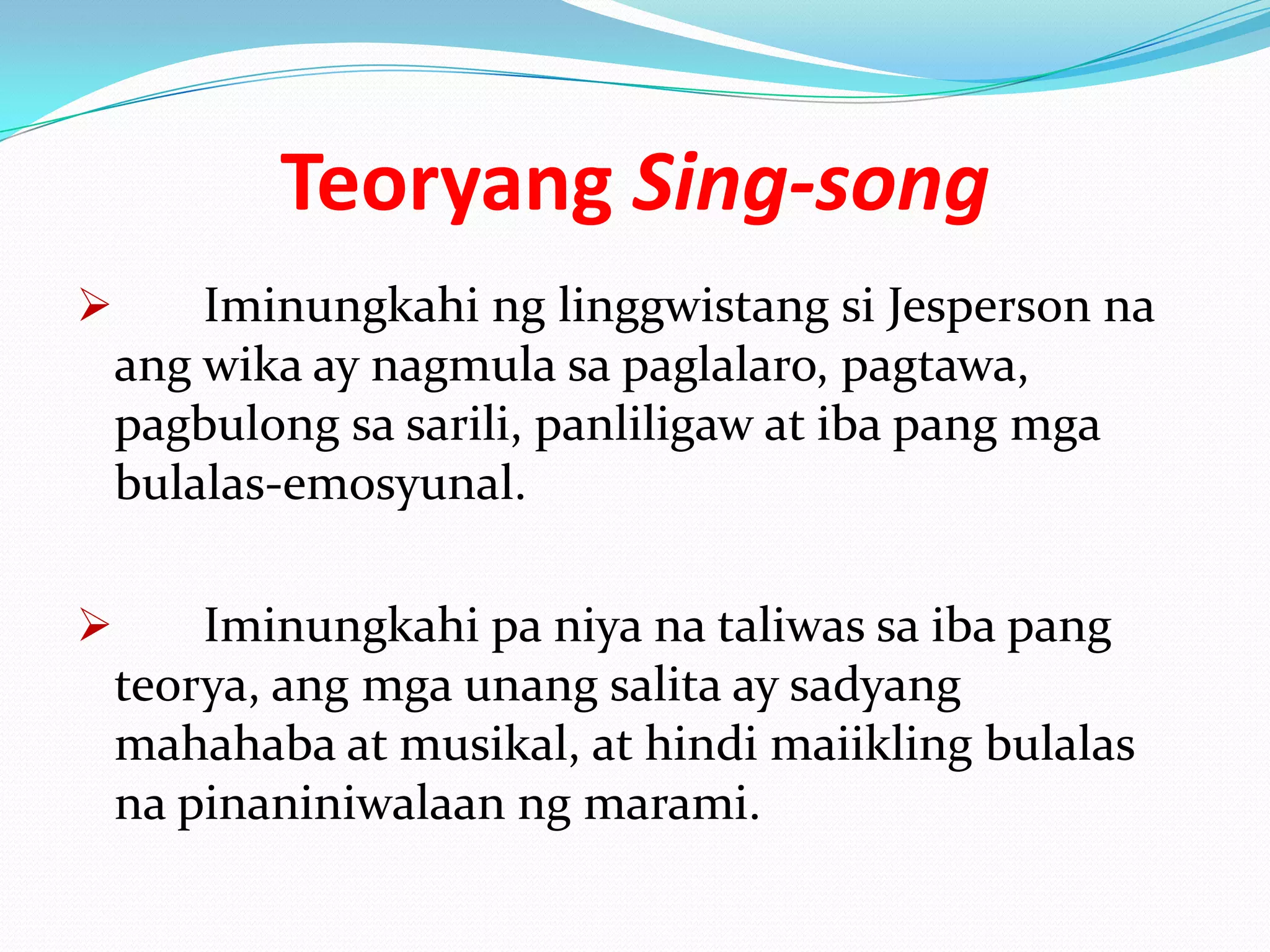 Teoryang Sing-song
       Iminungkahi ng linggwistang si Jesperson na
    ang wika ay nagmula sa paglalaro, pagtawa,
    pagbulong sa sarili, panliligaw at iba pang mga
    bulalas-emosyunal.

       Iminungkahi pa niya na taliwas sa iba pang
    teorya, ang mga unang salita ay sadyang
    mahahaba at musikal, at hindi maiikling bulalas
    na pinaniniwalaan ng marami.
 