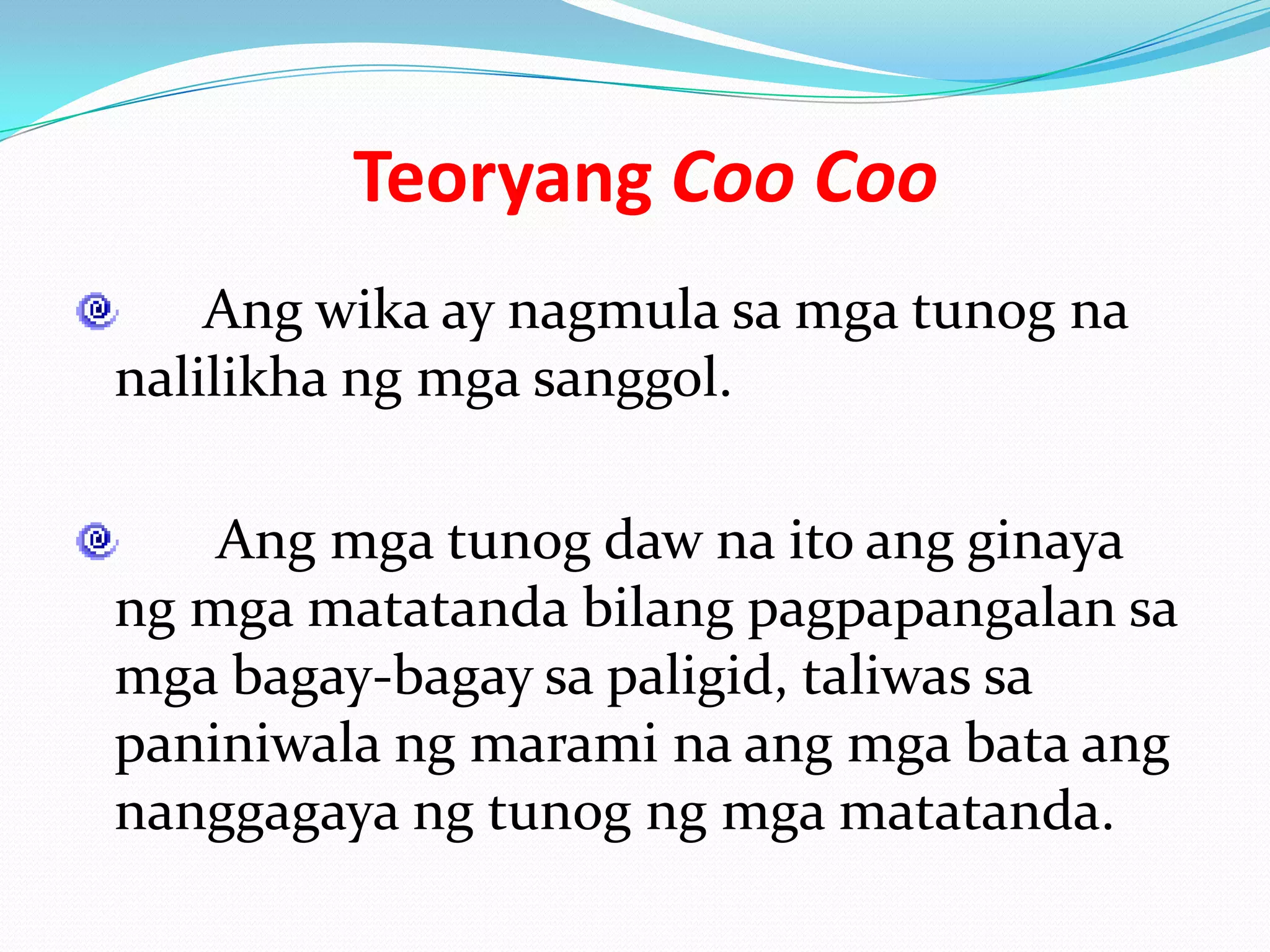 Teoryang Coo Coo
    Ang wika ay nagmula sa mga tunog na
nalilikha ng mga sanggol.

    Ang mga tunog daw na ito ang ginaya
ng mga matatanda bilang pagpapangalan sa
mga bagay-bagay sa paligid, taliwas sa
paniniwala ng marami na ang mga bata ang
nanggagaya ng tunog ng mga matatanda.
 