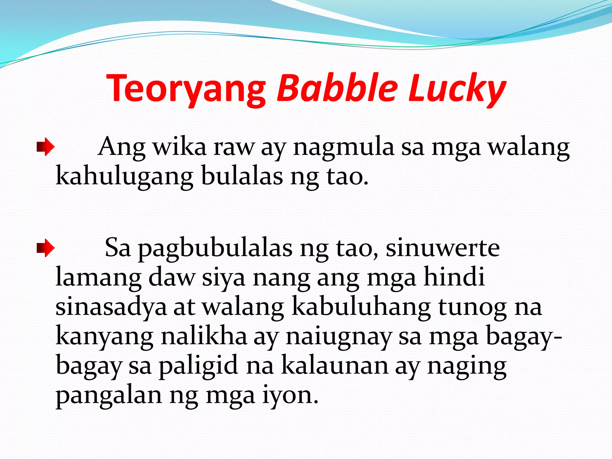 Teoryang Babble Lucky
   Ang wika raw ay nagmula sa mga walang
kahulugang bulalas ng tao.

    Sa pagbubulalas ng tao, sinuwerte
lamang daw siya nang ang mga hindi
sinasadya at walang kabuluhang tunog na
kanyang nalikha ay naiugnay sa mga bagay-
bagay sa paligid na kalaunan ay naging
pangalan ng mga iyon.
 
