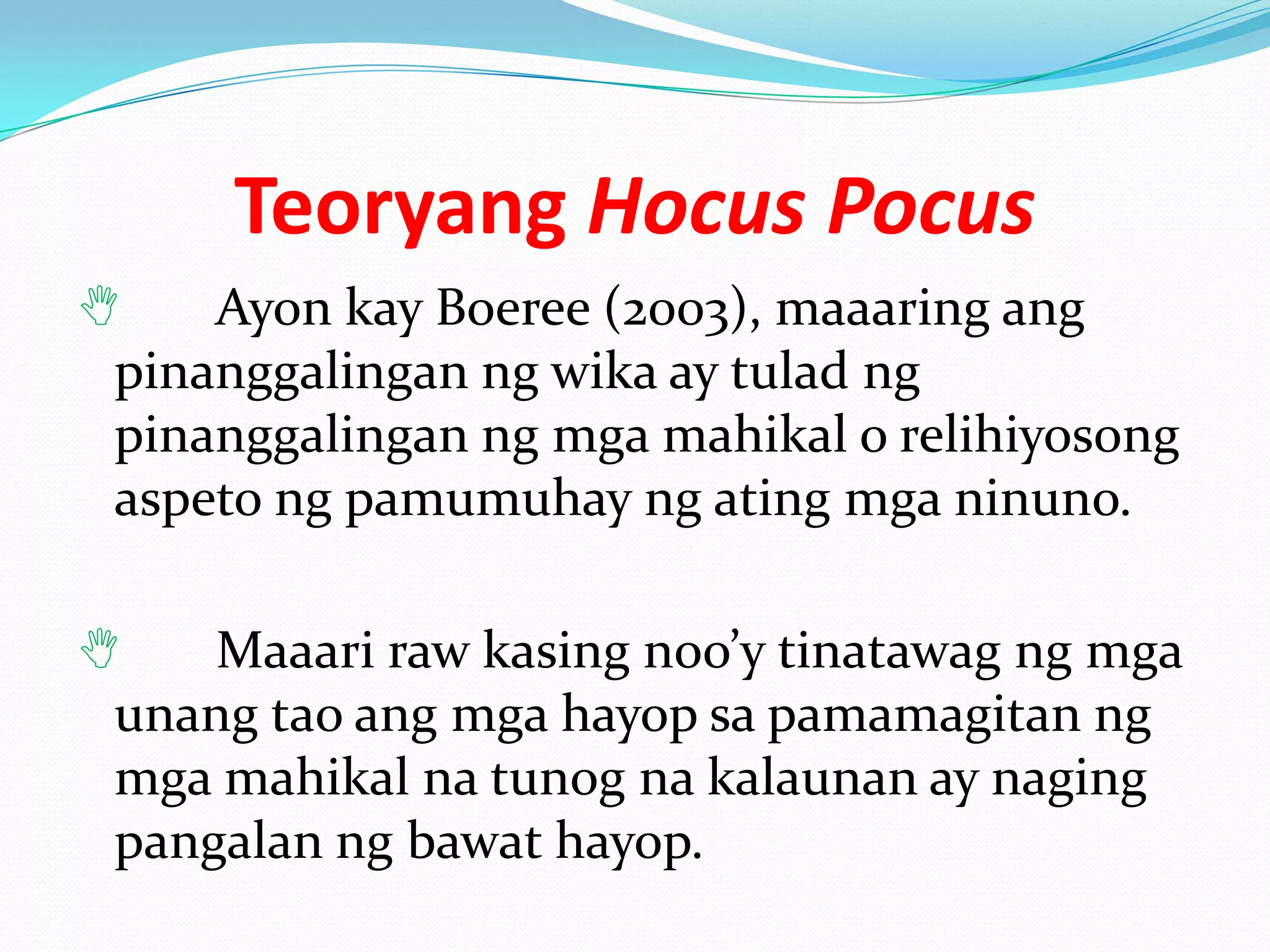 Teoryang Hocus Pocus
   Ayon kay Boeree (2003), maaaring ang
pinanggalingan ng wika ay tulad ng
pinanggalingan ng mga mahikal o relihiyosong
aspeto ng pamumuhay ng ating mga ninuno.

   Maaari raw kasing noo’y tinatawag ng mga
unang tao ang mga hayop sa pamamagitan ng
mga mahikal na tunog na kalaunan ay naging
pangalan ng bawat hayop.
 