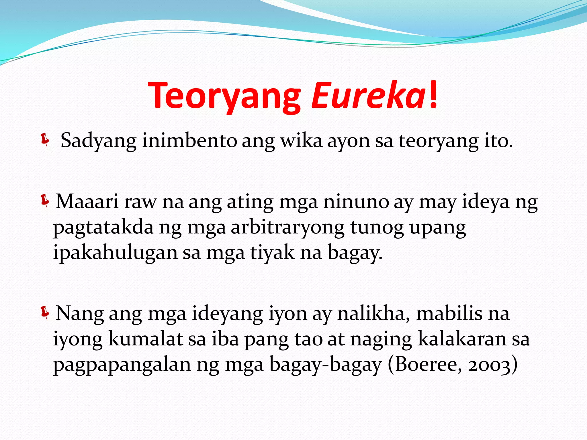 Teoryang Eureka!
 Sadyang inimbento ang wika ayon sa teoryang ito.


Maaari raw na ang ating mga ninuno ay may ideya ng
 pagtatakda ng mga arbitraryong tunog upang
 ipakahulugan sa mga tiyak na bagay.

Nang ang mga ideyang iyon ay nalikha, mabilis na
 iyong kumalat sa iba pang tao at naging kalakaran sa
 pagpapangalan ng mga bagay-bagay (Boeree, 2003)
 
