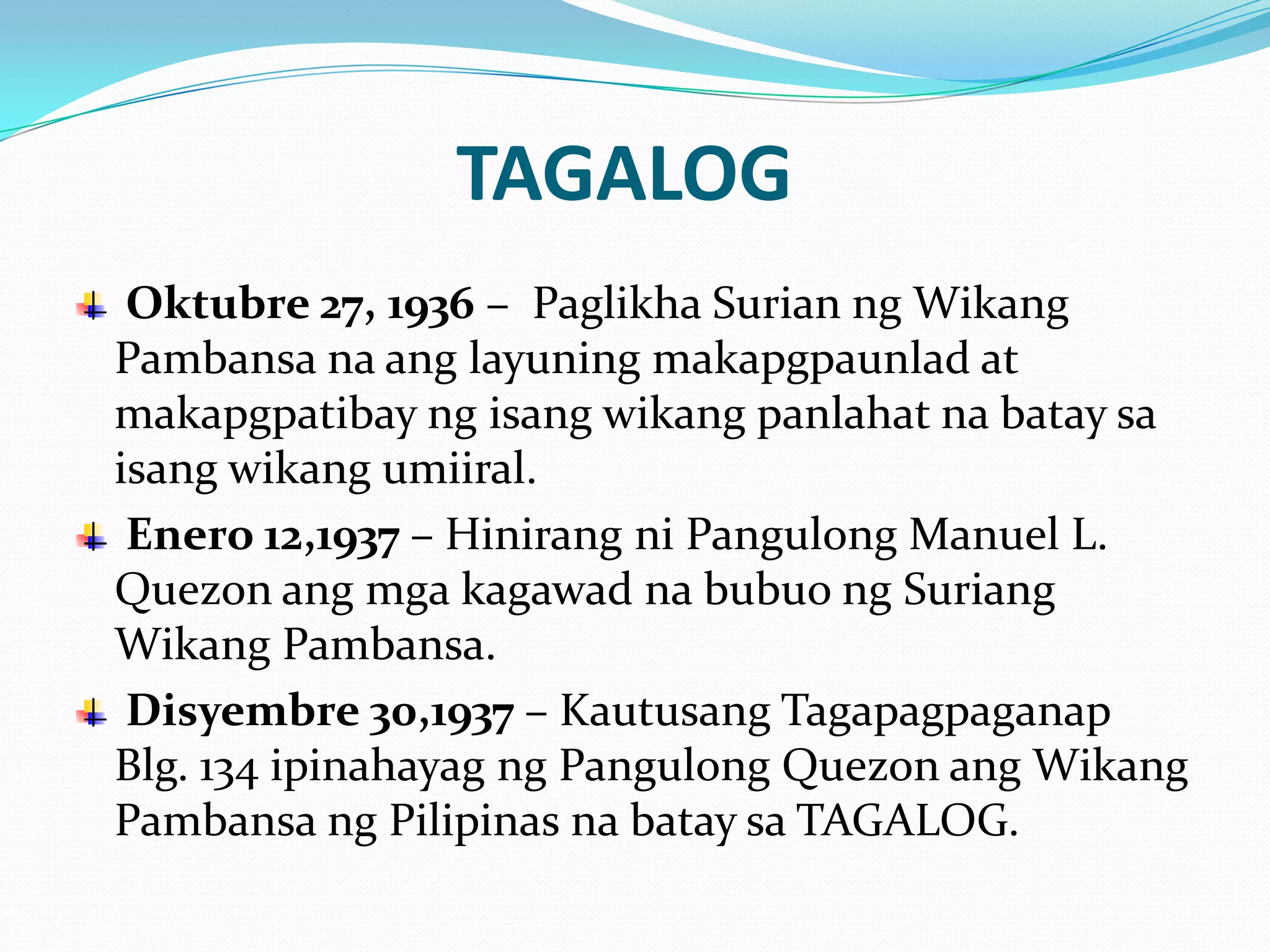 TAGALOG
 Oktubre 27, 1936 – Paglikha Surian ng Wikang
Pambansa na ang layuning makapgpaunlad at
makapgpatibay ng isang wikang panlahat na batay sa
isang wikang umiiral.
 Enero 12,1937 – Hinirang ni Pangulong Manuel L.
Quezon ang mga kagawad na bubuo ng Suriang
Wikang Pambansa.
 Disyembre 30,1937 – Kautusang Tagapagpaganap
Blg. 134 ipinahayag ng Pangulong Quezon ang Wikang
Pambansa ng Pilipinas na batay sa TAGALOG.
 