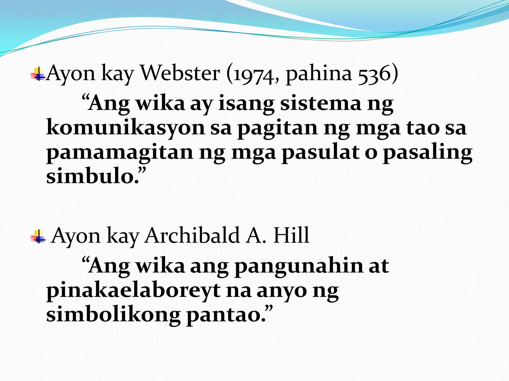 Ayon kay Webster (1974, pahina 536)
   “Ang wika ay isang sistema ng
komunikasyon sa pagitan ng mga tao sa
pamamagitan ng mga pasulat o pasaling
simbulo.”

 Ayon kay Archibald A. Hill
   “Ang wika ang pangunahin at
pinakaelaboreyt na anyo ng
simbolikong pantao.”
 