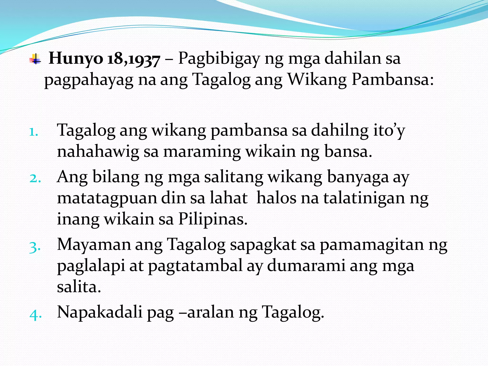 Hunyo 18,1937 – Pagbibigay ng mga dahilan sa
     pagpahayag na ang Tagalog ang Wikang Pambansa:

1. Tagalog ang wikang pambansa sa dahilng ito’y
   nahahawig sa maraming wikain ng bansa.
2. Ang bilang ng mga salitang wikang banyaga ay
   matatagpuan din sa lahat halos na talatinigan ng
   inang wikain sa Pilipinas.
3. Mayaman ang Tagalog sapagkat sa pamamagitan ng
   paglalapi at pagtatambal ay dumarami ang mga
   salita.
4. Napakadali pag –aralan ng Tagalog.
 