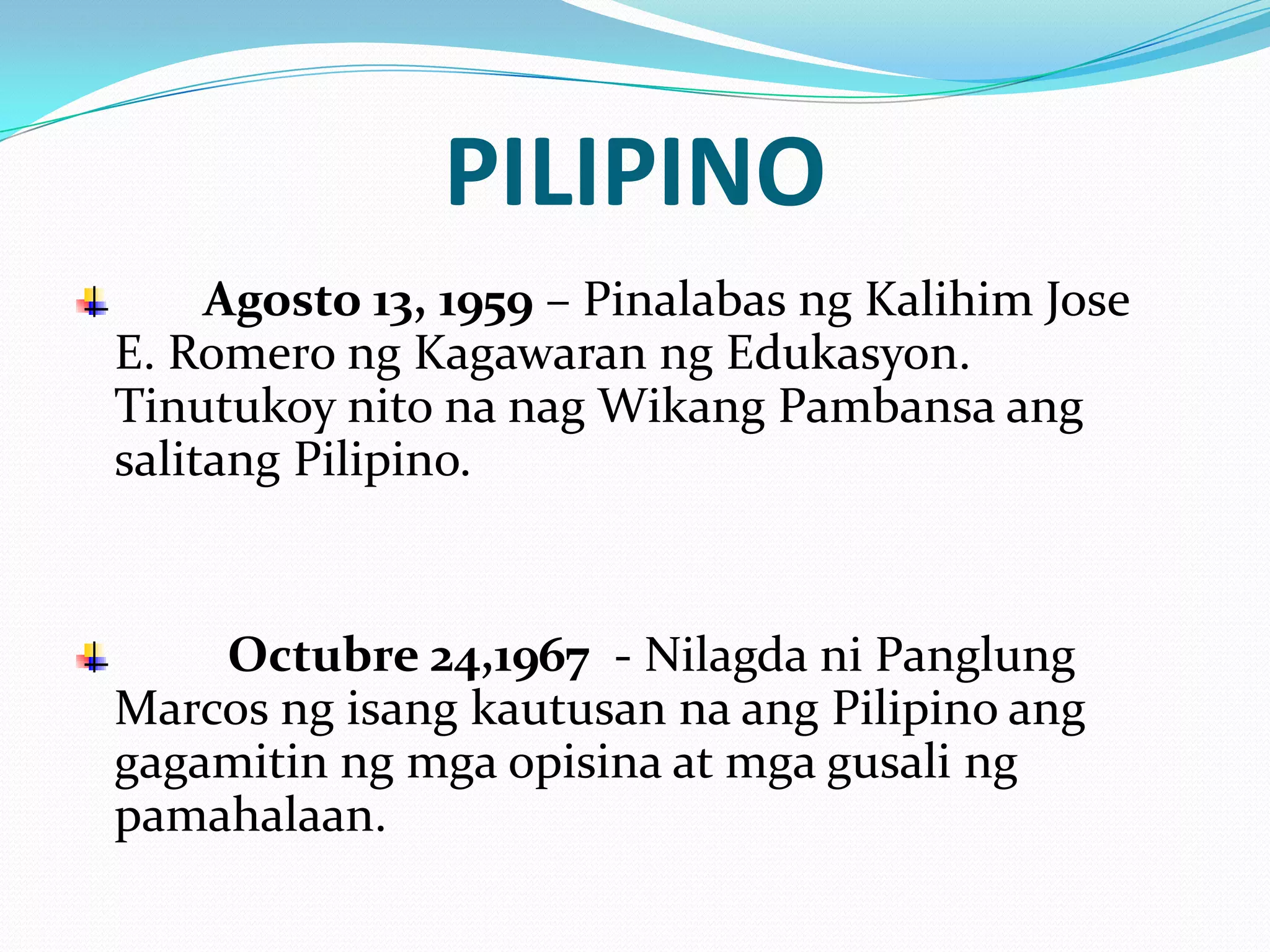 PILIPINO
     Agosto 13, 1959 – Pinalabas ng Kalihim Jose
E. Romero ng Kagawaran ng Edukasyon.
Tinutukoy nito na nag Wikang Pambansa ang
salitang Pilipino.


    Octubre 24,1967 - Nilagda ni Panglung
Marcos ng isang kautusan na ang Pilipino ang
gagamitin ng mga opisina at mga gusali ng
pamahalaan.
 