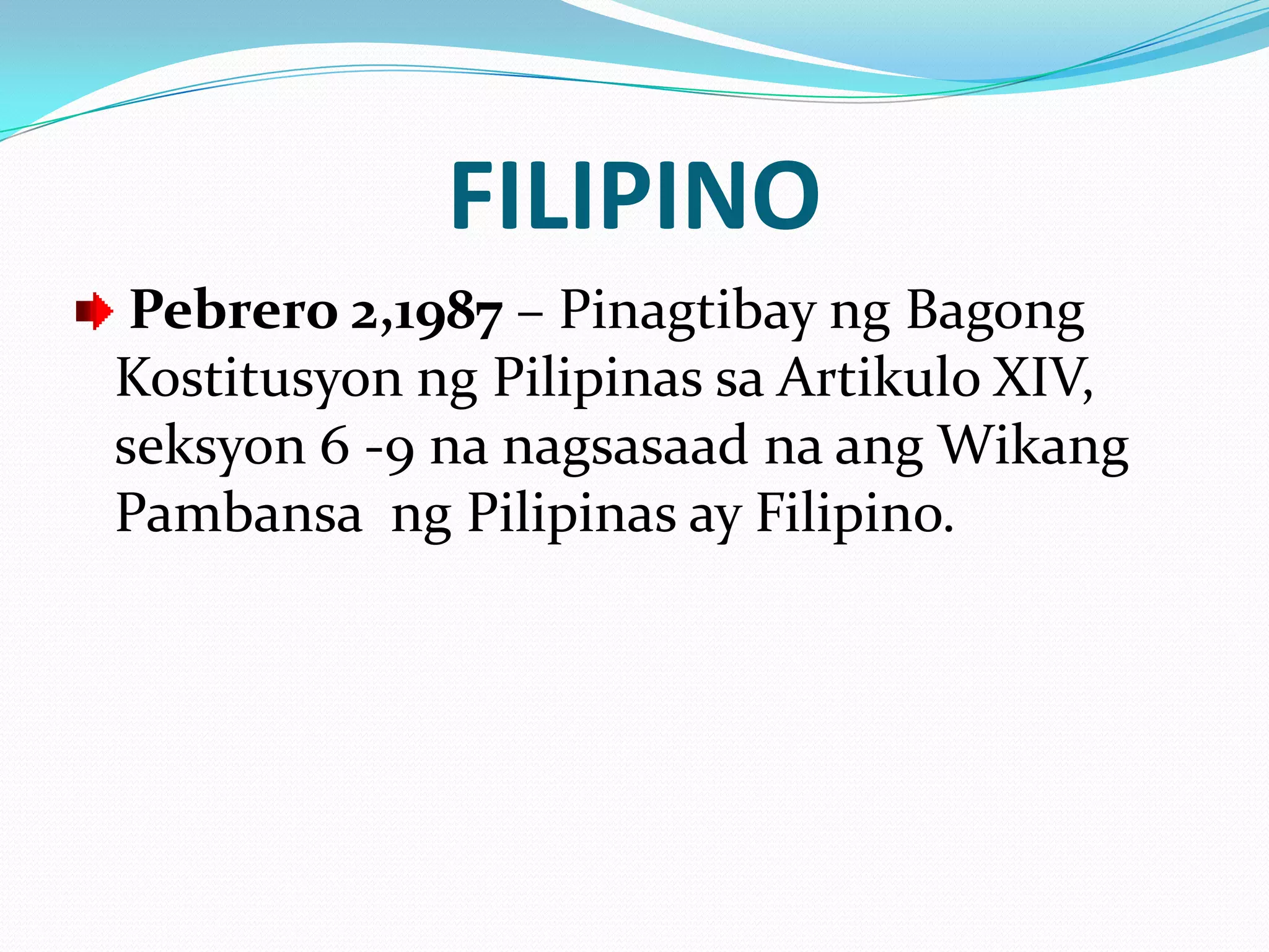 FILIPINO
 Pebrero 2,1987 – Pinagtibay ng Bagong
Kostitusyon ng Pilipinas sa Artikulo XIV,
seksyon 6 -9 na nagsasaad na ang Wikang
Pambansa ng Pilipinas ay Filipino.
 