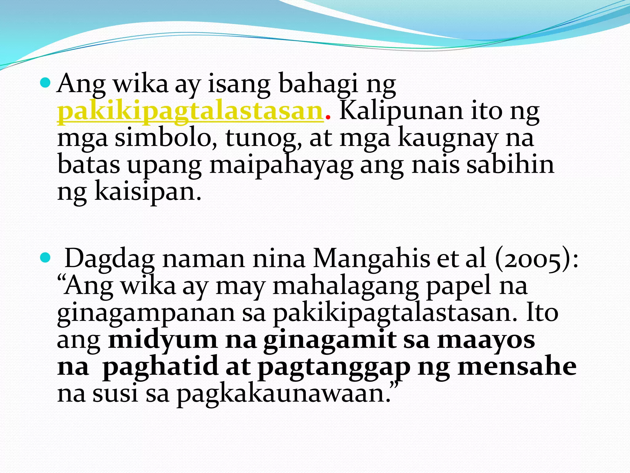  Ang wika ay isang bahagi ng
 pakikipagtalastasan. Kalipunan ito ng
 mga simbolo, tunog, at mga kaugnay na
 batas upang maipahayag ang nais sabihin
 ng kaisipan.

 Dagdag naman nina Mangahis et al (2005):
 “Ang wika ay may mahalagang papel na
 ginagampanan sa pakikipagtalastasan. Ito
 ang midyum na ginagamit sa maayos
 na paghatid at pagtanggap ng mensahe
 na susi sa pagkakaunawaan.”
 