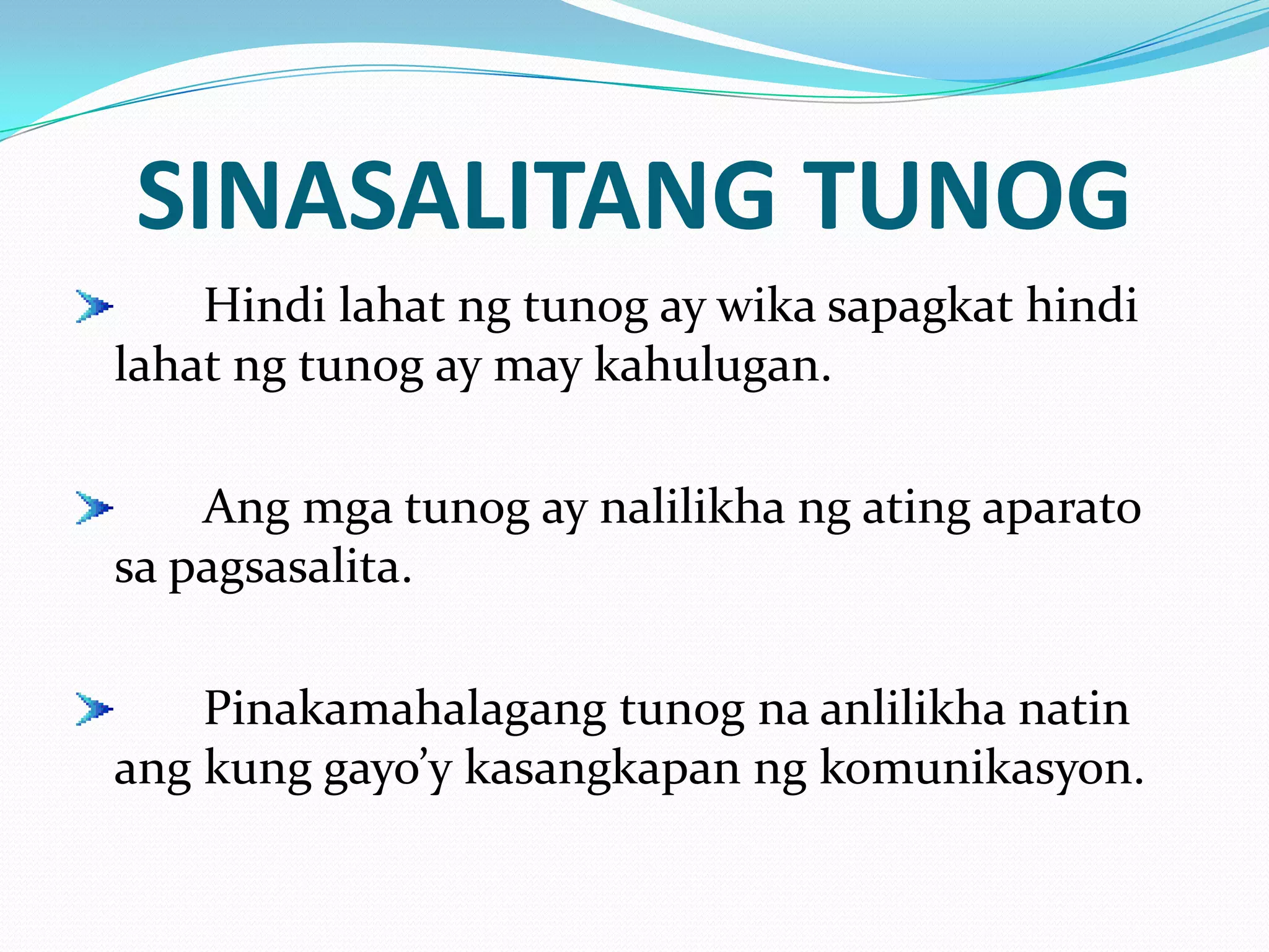 SINASALITANG TUNOG
    Hindi lahat ng tunog ay wika sapagkat hindi
lahat ng tunog ay may kahulugan.

    Ang mga tunog ay nalilikha ng ating aparato
sa pagsasalita.

    Pinakamahalagang tunog na anlilikha natin
ang kung gayo’y kasangkapan ng komunikasyon.
 