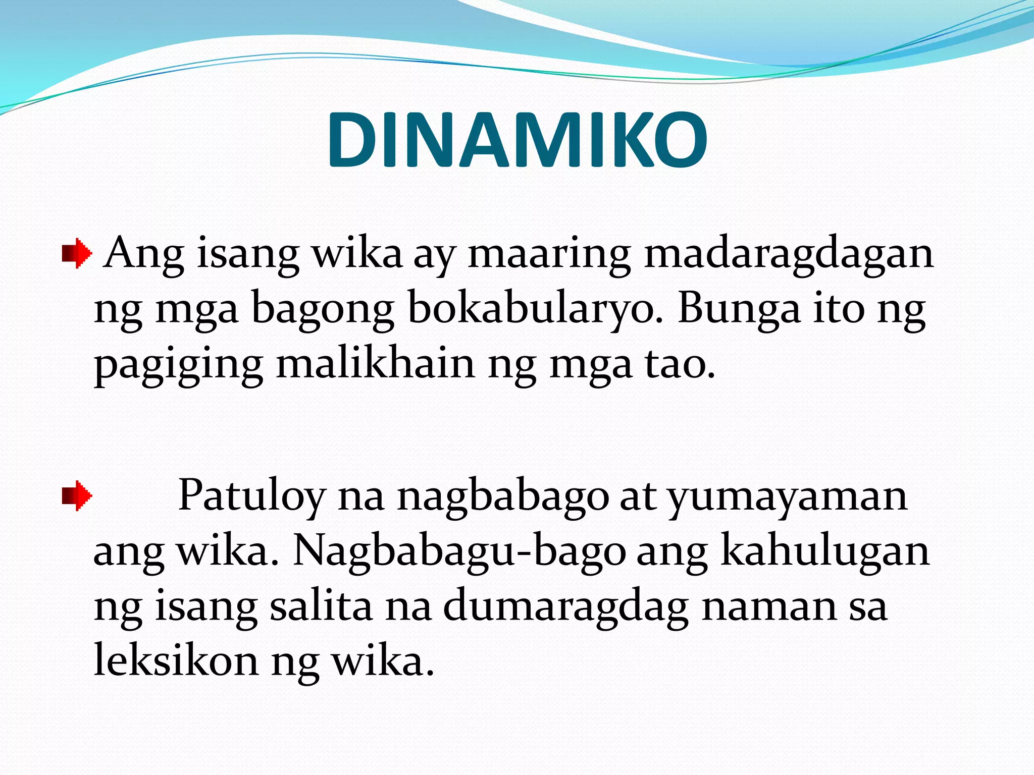 DINAMIKO
Ang isang wika ay maaring madaragdagan
ng mga bagong bokabularyo. Bunga ito ng
pagiging malikhain ng mga tao.

     Patuloy na nagbabago at yumayaman
ang wika. Nagbabagu-bago ang kahulugan
ng isang salita na dumaragdag naman sa
leksikon ng wika.
 