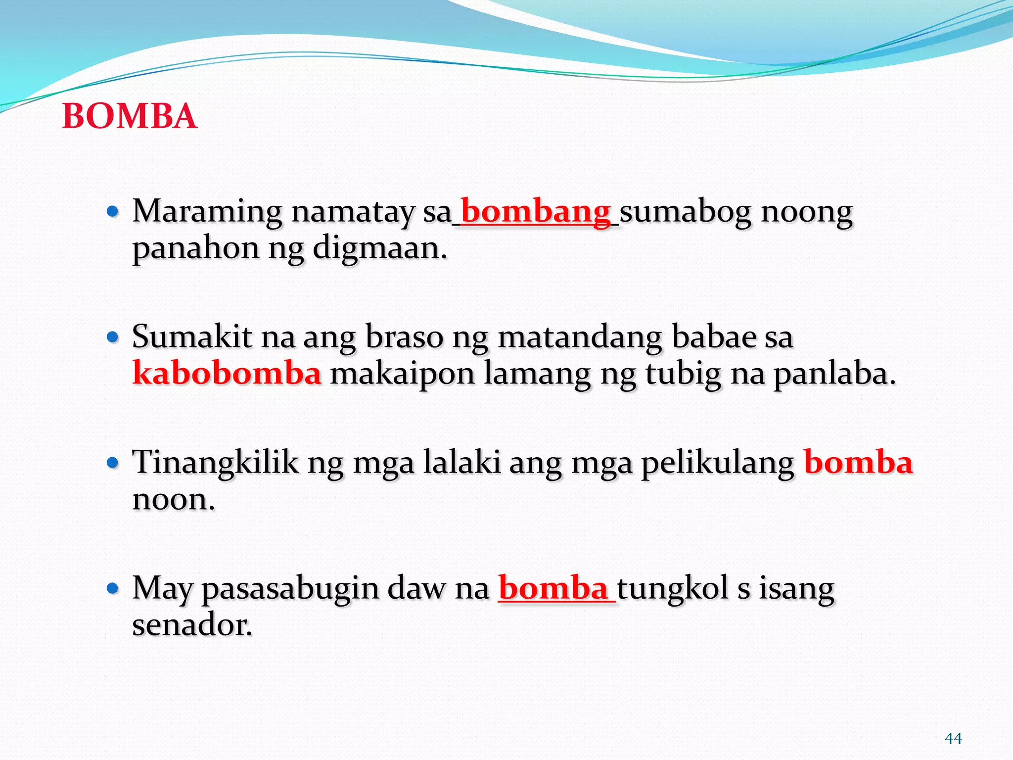 BOMBA

  Maraming namatay sa bombang sumabog noong
  panahon ng digmaan.

  Sumakit na ang braso ng matandang babae sa
  kabobomba makaipon lamang ng tubig na panlaba.

  Tinangkilik ng mga lalaki ang mga pelikulang bomba
  noon.

  May pasasabugin daw na bomba tungkol s isang
  senador.


                                                        44
 