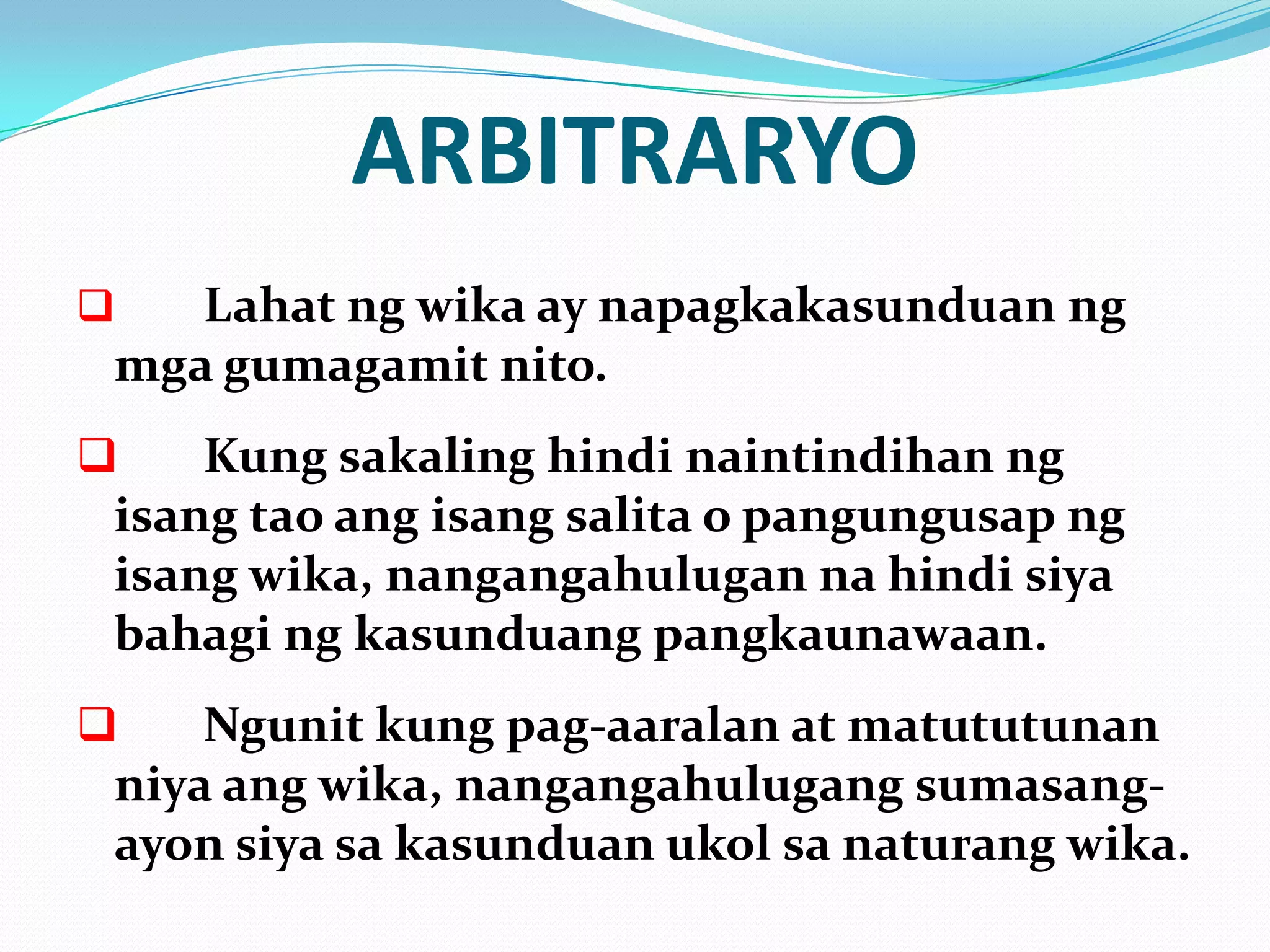 ARBITRARYO
   Lahat ng wika ay napagkakasunduan ng
 mga gumagamit nito.
    Kung sakaling hindi naintindihan ng
 isang tao ang isang salita o pangungusap ng
 isang wika, nangangahulugan na hindi siya
 bahagi ng kasunduang pangkaunawaan.
    Ngunit kung pag-aaralan at matututunan
 niya ang wika, nangangahulugang sumasang-
 ayon siya sa kasunduan ukol sa naturang wika.
 