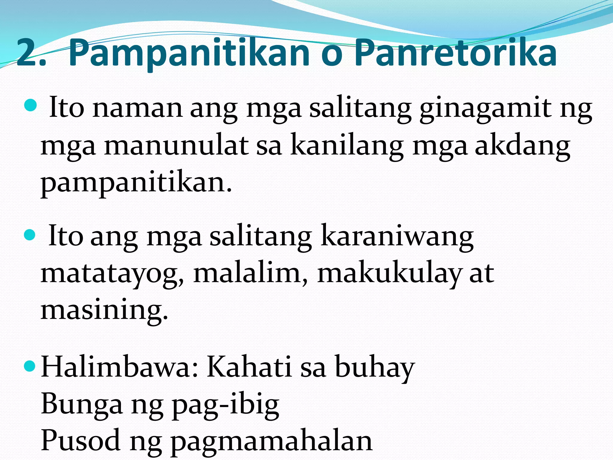2. Pampanitikan o Panretorika
 Ito naman ang mga salitang ginagamit ng
 mga manunulat sa kanilang mga akdang
 pampanitikan.
 Ito ang mga salitang karaniwang
 matatayog, malalim, makukulay at
 masining.
 Halimbawa: Kahati sa buhay
 Bunga ng pag-ibig
 Pusod ng pagmamahalan
 