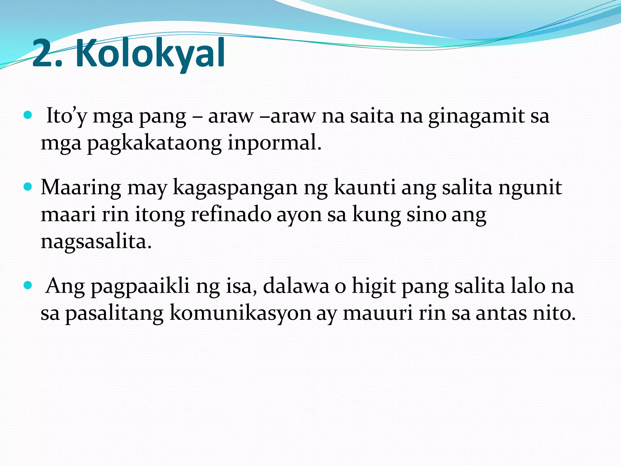 2. Kolokyal
 Ito’y mga pang – araw –araw na saita na ginagamit sa
 mga pagkakataong inpormal.
 Maaring may kagaspangan ng kaunti ang salita ngunit
 maari rin itong refinado ayon sa kung sino ang
 nagsasalita.
 Ang pagpaaikli ng isa, dalawa o higit pang salita lalo na
 sa pasalitang komunikasyon ay mauuri rin sa antas nito.
 