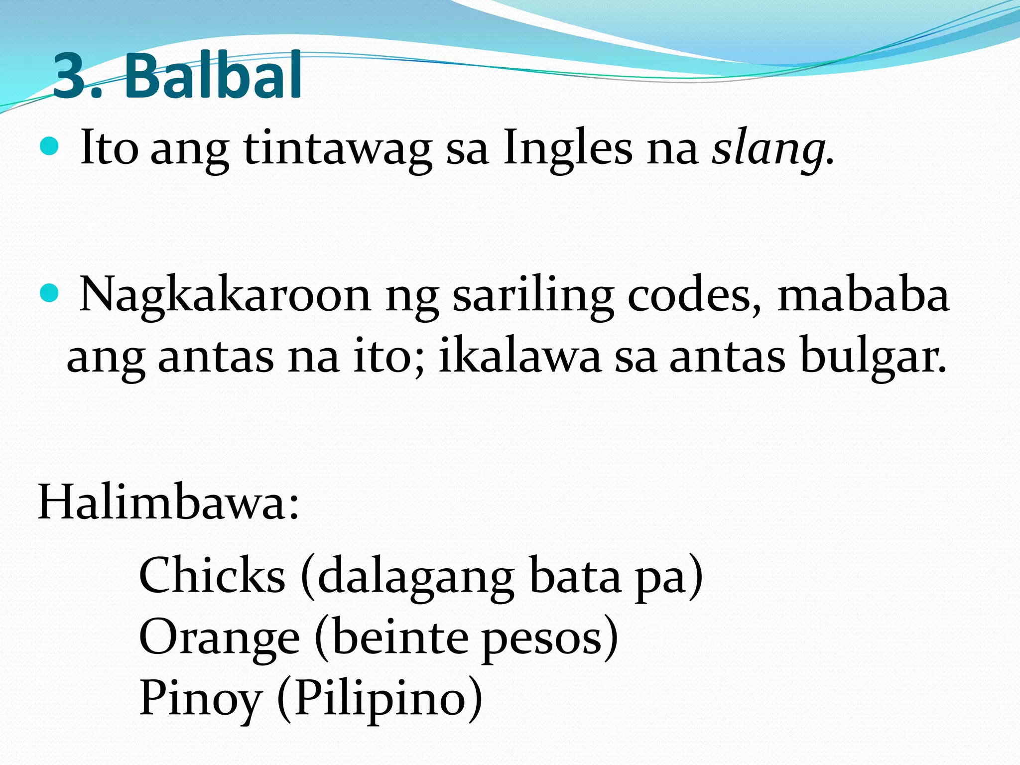 3. Balbal
 Ito ang tintawag sa Ingles na slang.


 Nagkakaroon ng sariling codes, mababa
 ang antas na ito; ikalawa sa antas bulgar.

Halimbawa:
    Chicks (dalagang bata pa)
    Orange (beinte pesos)
    Pinoy (Pilipino)
 