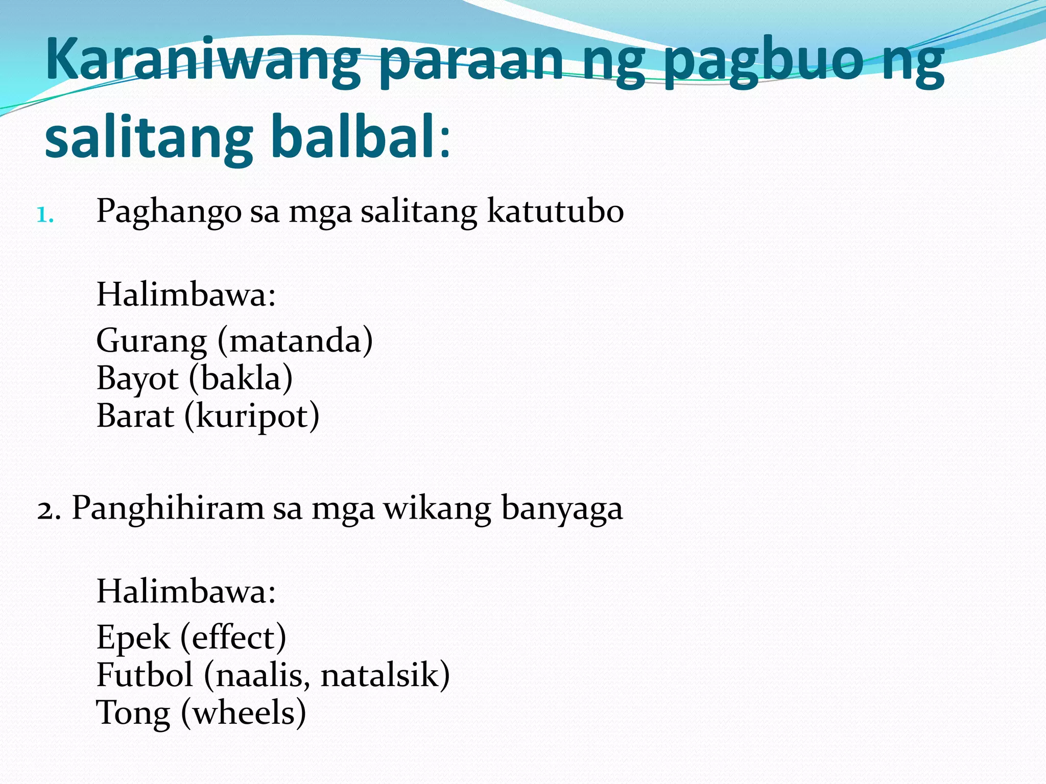 Karaniwang paraan ng pagbuo ng
salitang balbal:
1.   Paghango sa mga salitang katutubo

     Halimbawa:
     Gurang (matanda)
     Bayot (bakla)
     Barat (kuripot)

2. Panghihiram sa mga wikang banyaga

     Halimbawa:
     Epek (effect)
     Futbol (naalis, natalsik)
     Tong (wheels)
 
