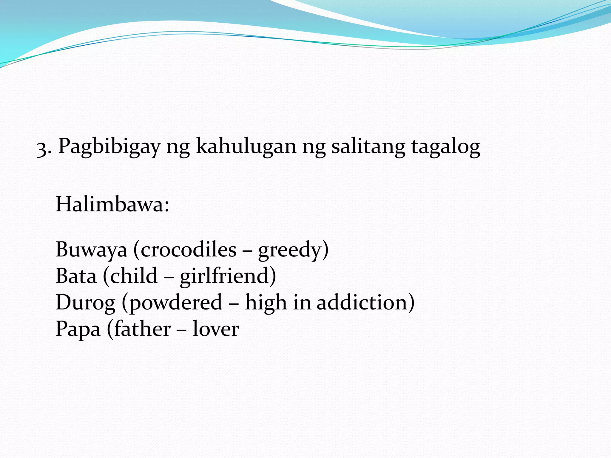 3. Pagbibigay ng kahulugan ng salitang tagalog

 Halimbawa:

 Buwaya (crocodiles – greedy)
 Bata (child – girlfriend)
 Durog (powdered – high in addiction)
 Papa (father – lover
 