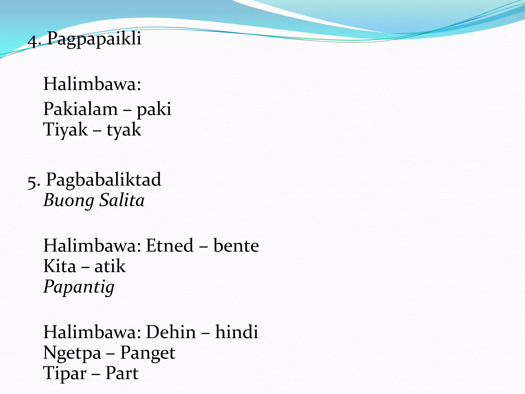 4. Pagpapaikli

 Halimbawa:
 Pakialam – paki
 Tiyak – tyak

5. Pagbabaliktad
  Buong Salita

 Halimbawa: Etned – bente
 Kita – atik
 Papantig

 Halimbawa: Dehin – hindi
 Ngetpa – Panget
 Tipar – Part
 