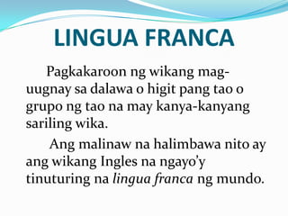 LINGUA FRANCA
   Pagkakaroon ng wikang mag-
uugnay sa dalawa o higit pang tao o
grupo ng tao na may kanya-kanyang
sariling wika.
    Ang malinaw na halimbawa nito ay
ang wikang Ingles na ngayo’y
tinuturing na lingua franca ng mundo.
 