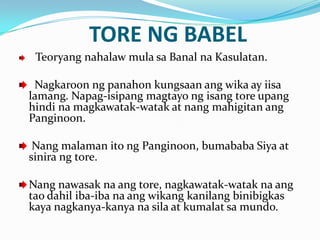 TORE NG BABEL
 Teoryang nahalaw mula sa Banal na Kasulatan.

 Nagkaroon ng panahon kungsaan ang wika ay iisa
lamang. Napag-isipang magtayo ng isang tore upang
hindi na magkawatak-watak at nang mahigitan ang
Panginoon.

 Nang malaman ito ng Panginoon, bumababa Siya at
sinira ng tore.

Nang nawasak na ang tore, nagkawatak-watak na ang
tao dahil iba-iba na ang wikang kanilang binibigkas
kaya nagkanya-kanya na sila at kumalat sa mundo.
 