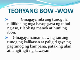TEORYANG BOW -WOW
         Ginagaya nila ang tunog na
nililikha ng mga hayop gaya ng tahol
ng aso, tilaok ng manok at huni ng
ibon.
    Ginagaya naman daw ng tao ang
tunog ng kalikasan at paligid gaya ng
pagtunog ng kampana, patak ng ulan
at langitngit ng kawayan.
 