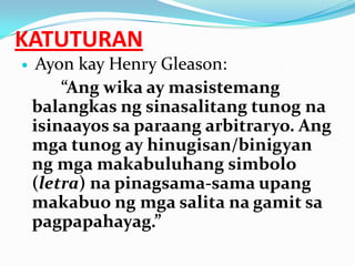 KATUTURAN
    Ayon kay Henry Gleason:
        “Ang wika ay masistemang
    balangkas ng sinasalitang tunog na
    isinaayos sa paraang arbitraryo. Ang
    mga tunog ay hinugisan/binigyan
    ng mga makabuluhang simbolo
    (letra) na pinagsama-sama upang
    makabuo ng mga salita na gamit sa
    pagpapahayag.”
 