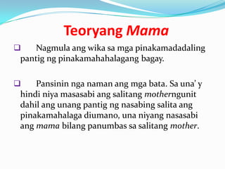 Teoryang Mama
   Nagmula ang wika sa mga pinakamadadaling
pantig ng pinakamahahalagang bagay.

   Pansinin nga naman ang mga bata. Sa una’ y
hindi niya masasabi ang salitang motherngunit
dahil ang unang pantig ng nasabing salita ang
pinakamahalaga diumano, una niyang nasasabi
ang mama bilang panumbas sa salitang mother.
 