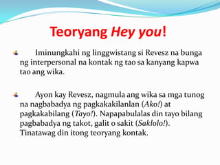 Teoryang Hey you!
     Iminungkahi ng linggwistang si Revesz na bunga
ng interpersonal na kontak ng tao sa kanyang kapwa
tao ang wika.

    Ayon kay Revesz, nagmula ang wika sa mga tunog
na nagbabadya ng pagkakakilanlan (Ako!) at
pagkakabilang (Tayo!). Napapabulalas din tayo bilang
pagbabadya ng takot, galit o sakit (Saklolo!).
Tinatawag din itong teoryang kontak.
 