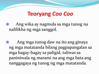 Teoryang Coo Coo
    Ang wika ay nagmula sa mga tunog na
nalilikha ng mga sanggol.

    Ang mga tunog daw na ito ang ginaya
ng mga matatanda bilang pagpapangalan sa
mga bagay-bagay sa paligid, taliwas sa
paniniwala ng marami na ang mga bata ang
nanggagaya ng tunog ng mga matatanda.
 