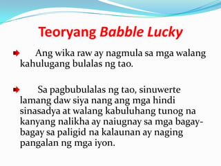 Teoryang Babble Lucky
   Ang wika raw ay nagmula sa mga walang
kahulugang bulalas ng tao.

    Sa pagbubulalas ng tao, sinuwerte
lamang daw siya nang ang mga hindi
sinasadya at walang kabuluhang tunog na
kanyang nalikha ay naiugnay sa mga bagay-
bagay sa paligid na kalaunan ay naging
pangalan ng mga iyon.
 