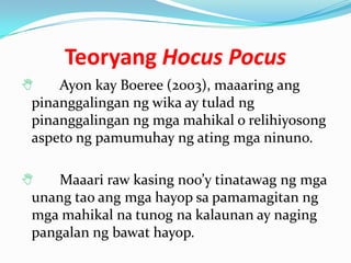 Teoryang Hocus Pocus
   Ayon kay Boeree (2003), maaaring ang
pinanggalingan ng wika ay tulad ng
pinanggalingan ng mga mahikal o relihiyosong
aspeto ng pamumuhay ng ating mga ninuno.

   Maaari raw kasing noo’y tinatawag ng mga
unang tao ang mga hayop sa pamamagitan ng
mga mahikal na tunog na kalaunan ay naging
pangalan ng bawat hayop.
 