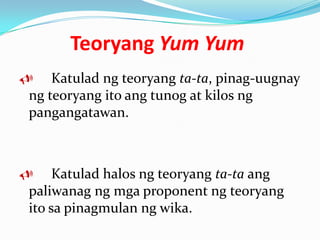 Teoryang Yum Yum
   Katulad ng teoryang ta-ta, pinag-uugnay
ng teoryang ito ang tunog at kilos ng
pangangatawan.



    Katulad halos ng teoryang ta-ta ang
paliwanag ng mga proponent ng teoryang
ito sa pinagmulan ng wika.
 