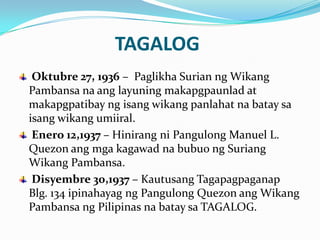 TAGALOG
 Oktubre 27, 1936 – Paglikha Surian ng Wikang
Pambansa na ang layuning makapgpaunlad at
makapgpatibay ng isang wikang panlahat na batay sa
isang wikang umiiral.
 Enero 12,1937 – Hinirang ni Pangulong Manuel L.
Quezon ang mga kagawad na bubuo ng Suriang
Wikang Pambansa.
 Disyembre 30,1937 – Kautusang Tagapagpaganap
Blg. 134 ipinahayag ng Pangulong Quezon ang Wikang
Pambansa ng Pilipinas na batay sa TAGALOG.
 