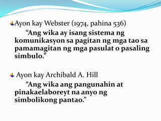 Ayon kay Webster (1974, pahina 536)
   “Ang wika ay isang sistema ng
komunikasyon sa pagitan ng mga tao sa
pamamagitan ng mga pasulat o pasaling
simbulo.”

 Ayon kay Archibald A. Hill
   “Ang wika ang pangunahin at
pinakaelaboreyt na anyo ng
simbolikong pantao.”
 
