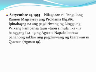 Setyembre 23,1955 – Nilagdaan ni Pangulong
Ramon Magsaysay ang Proklama Blg.186.
Ipinahayag na ang pagdiriwang ng Linggo ng
Wikang Pambansa taun –taon simula ika - 13
hanggang ika -19 ng Agosto. Napakaloob sa
panahong saklaw ang pagdiriwang ng kaarawan ni
Quezon (Agosto 19).
 