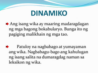 DINAMIKO
Ang isang wika ay maaring madaragdagan
ng mga bagong bokabularyo. Bunga ito ng
pagiging malikhain ng mga tao.

     Patuloy na nagbabago at yumayaman
ang wika. Nagbabagu-bago ang kahulugan
ng isang salita na dumaragdag naman sa
leksikon ng wika.
 
