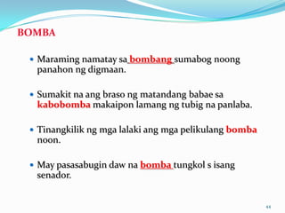 BOMBA

  Maraming namatay sa bombang sumabog noong
  panahon ng digmaan.

  Sumakit na ang braso ng matandang babae sa
  kabobomba makaipon lamang ng tubig na panlaba.

  Tinangkilik ng mga lalaki ang mga pelikulang bomba
  noon.

  May pasasabugin daw na bomba tungkol s isang
  senador.


                                                        44
 
