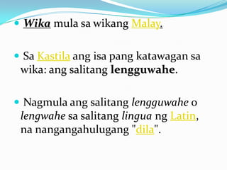  Wika mula sa wikang Malay.


 Sa Kastila ang isa pang katawagan sa
 wika: ang salitang lengguwahe.

 Nagmula ang salitang lengguwahe o
 lengwahe sa salitang lingua ng Latin,
 na nangangahulugang "dila".
 