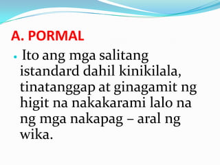 A. PORMAL
 Ito ang mga salitang

  istandard dahil kinikilala,
  tinatanggap at ginagamit ng
  higit na nakakarami lalo na
  ng mga nakapag – aral ng
  wika.
 