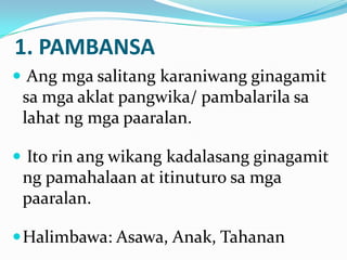 1. PAMBANSA
 Ang mga salitang karaniwang ginagamit
 sa mga aklat pangwika/ pambalarila sa
 lahat ng mga paaralan.

 Ito rin ang wikang kadalasang ginagamit
 ng pamahalaan at itinuturo sa mga
 paaralan.

 Halimbawa: Asawa, Anak, Tahanan
 