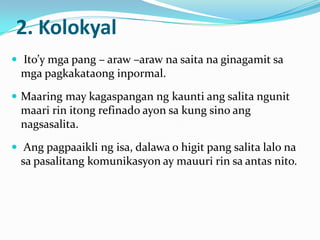 2. Kolokyal
 Ito’y mga pang – araw –araw na saita na ginagamit sa
 mga pagkakataong inpormal.
 Maaring may kagaspangan ng kaunti ang salita ngunit
 maari rin itong refinado ayon sa kung sino ang
 nagsasalita.
 Ang pagpaaikli ng isa, dalawa o higit pang salita lalo na
 sa pasalitang komunikasyon ay mauuri rin sa antas nito.
 