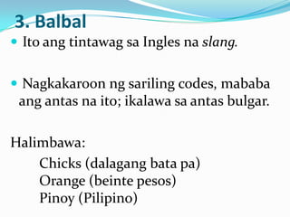 3. Balbal
 Ito ang tintawag sa Ingles na slang.


 Nagkakaroon ng sariling codes, mababa
 ang antas na ito; ikalawa sa antas bulgar.

Halimbawa:
    Chicks (dalagang bata pa)
    Orange (beinte pesos)
    Pinoy (Pilipino)
 