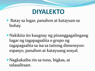 DIYALEKTO
 Batay sa lugar, panahon at katayuan sa
 buhay.

 Nakikita ito kaugnay ng pinanggagalingang
 lugar ng tagapagsalita o grupo ng
 tagapagsalita sa isa sa tationg dimensyon:
 espasyo, panahon at katayuang sosyal.

 Nagkakaiba rin sa tono, bigkas, at
 talasalitaan.
 