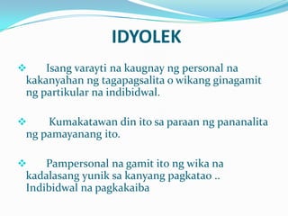 IDYOLEK
    Isang varayti na kaugnay ng personal na
 kakanyahan ng tagapagsalita o wikang ginagamit
 ng partikular na indibidwal.

    Kumakatawan din ito sa paraan ng pananalita
 ng pamayanang ito.

    Pampersonal na gamit ito ng wika na
 kadalasang yunik sa kanyang pagkatao ..
 Indibidwal na pagkakaiba
 