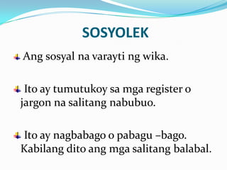 SOSYOLEK
Ang sosyal na varayti ng wika.

 Ito ay tumutukoy sa mga register o
jargon na salitang nabubuo.

Ito ay nagbabago o pabagu –bago.
Kabilang dito ang mga salitang balabal.
 